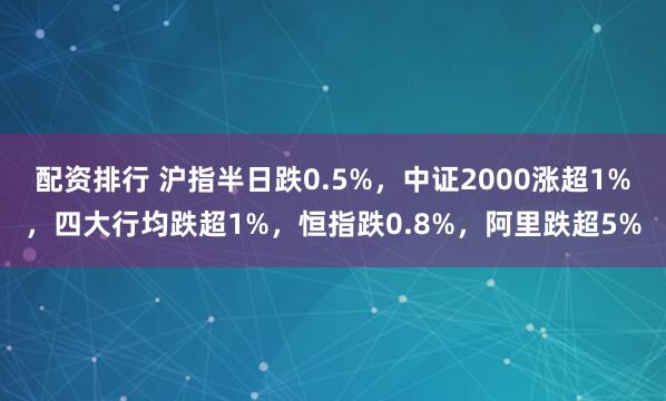 配资排行 沪指半日跌0.5%，中证2000涨超1%，四大行均跌超1%，恒指跌0.8%，阿里跌超5%