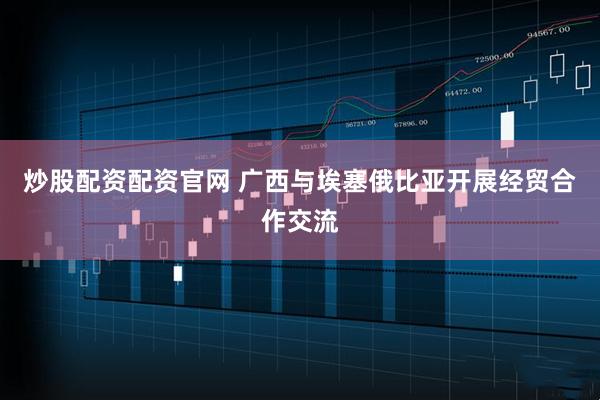 炒股配资配资官网 广西与埃塞俄比亚开展经贸合作交流