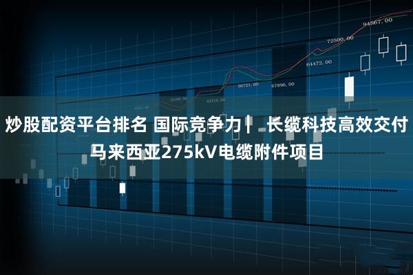 炒股配资平台排名 国际竞争力 ▏长缆科技高效交付马来西亚275kV电缆附件项目