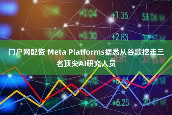 门户网配资 Meta Platforms据悉从谷歌挖走三名顶尖AI研究人员