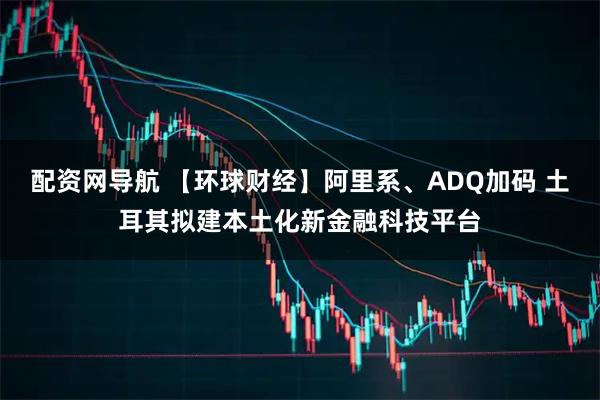 配资网导航 【环球财经】阿里系、ADQ加码 土耳其拟建本土化新金融科技平台