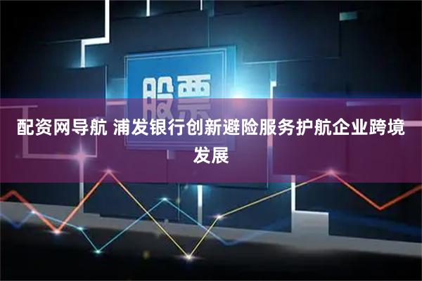 配资网导航 浦发银行创新避险服务护航企业跨境发展