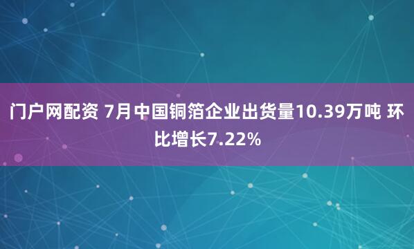 门户网配资 7月中国铜箔企业出货量10.39万吨 环比增长7.22%