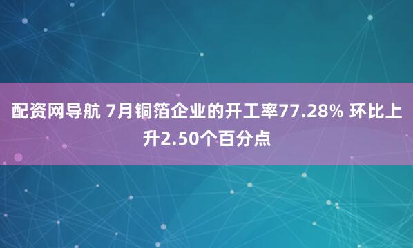 配资网导航 7月铜箔企业的开工率77.28% 环比上升2.50个百分点