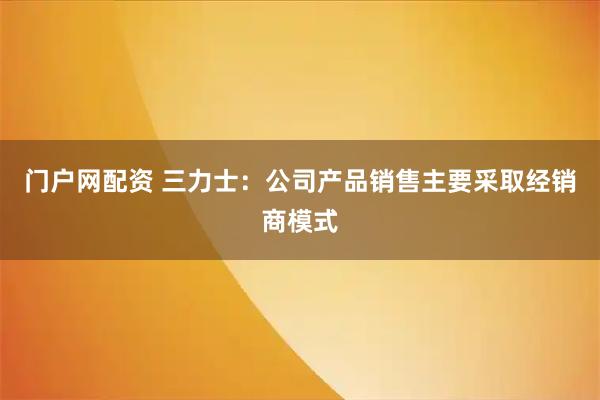 门户网配资 三力士：公司产品销售主要采取经销商模式