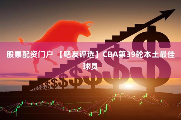 股票配资门户 【吧友评选】CBA第39轮本土最佳球员