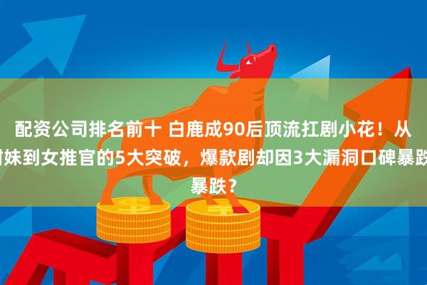 配资公司排名前十 白鹿成90后顶流扛剧小花！从甜妹到女推官的5大突破，爆款剧却因3大漏洞口碑暴跌？