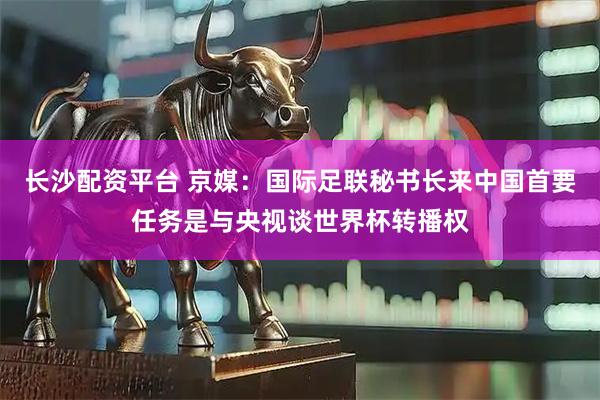 长沙配资平台 京媒：国际足联秘书长来中国首要任务是与央视谈世界杯转播权