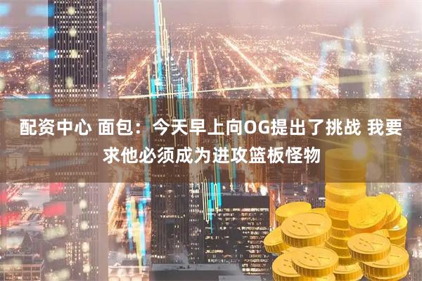 配资中心 面包：今天早上向OG提出了挑战 我要求他必须成为进攻篮板怪物