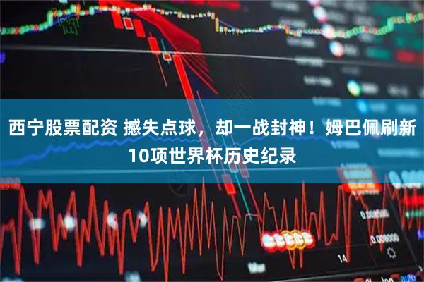 西宁股票配资 撼失点球,却一战封神!姆巴佩刷新10项世界杯历史纪录