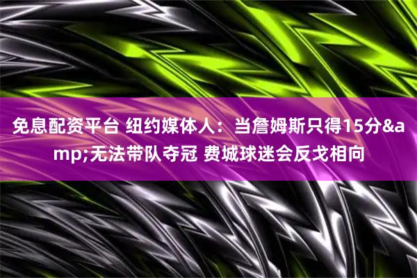 免息配资平台 纽约媒体人：当詹姆斯只得15分&无法带队夺冠 费城球迷会反戈相向