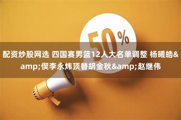 配资炒股网选 四国赛男篮12人大名单调整 杨曦皓&偰李永炜顶替胡金秋&赵继伟