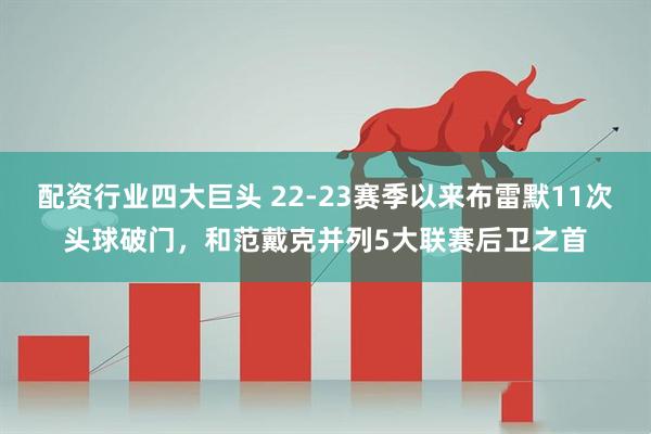 配资行业四大巨头 22-23赛季以来布雷默11次头球破门，和范戴克并列5大联赛后卫之首
