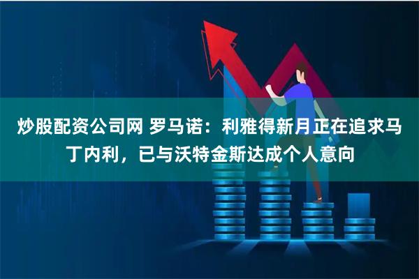 炒股配资公司网 罗马诺：利雅得新月正在追求马丁内利，已与沃特金斯达成个人意向