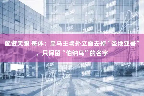 配资天眼 每体：皇马主场外立面去掉“圣地亚哥”，只保留“伯纳乌”的名字