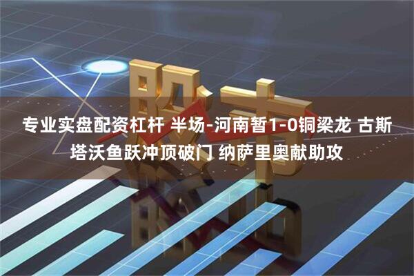 专业实盘配资杠杆 半场-河南暂1-0铜梁龙 古斯塔沃鱼跃冲顶破门 纳萨里奥献助攻