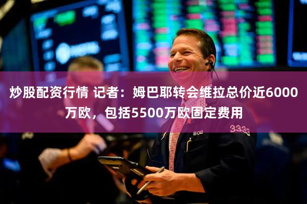 炒股配资行情 记者：姆巴耶转会维拉总价近6000万欧，包括5500万欧固定费用