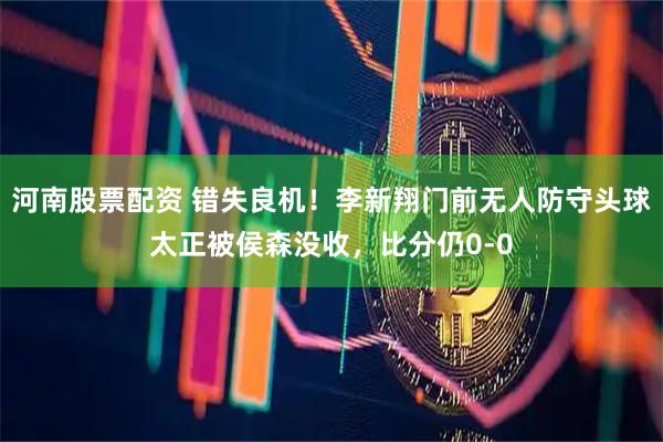 河南股票配资 错失良机！李新翔门前无人防守头球太正被侯森没收，比分仍0-0