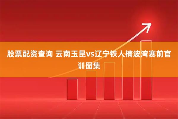 股票配资查询 云南玉昆vs辽宁铁人楠波湾赛前官训图集
