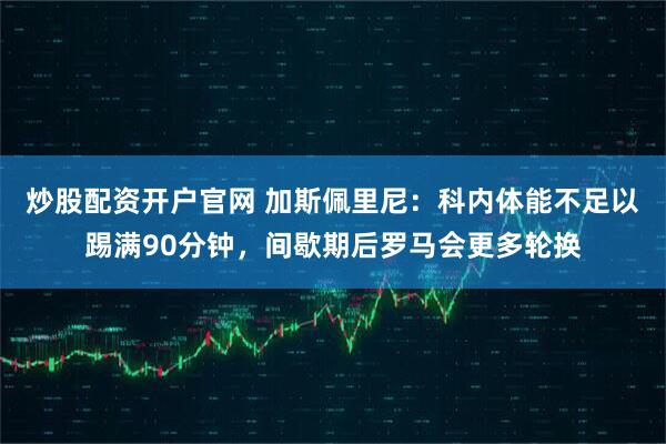炒股配资开户官网 加斯佩里尼：科内体能不足以踢满90分钟，间歇期后罗马会更多轮换