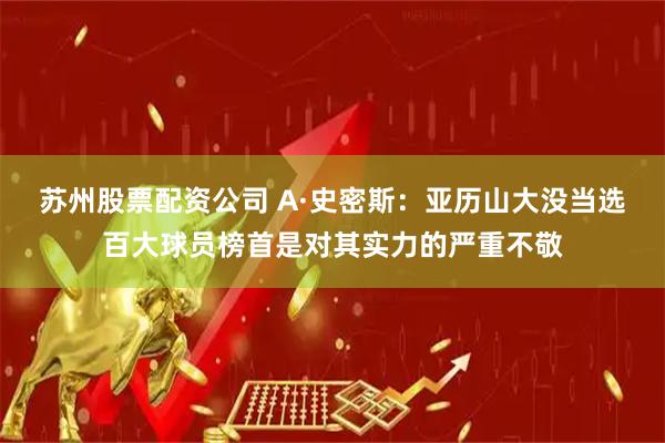 苏州股票配资公司 A·史密斯：亚历山大没当选百大球员榜首是对其实力的严重不敬