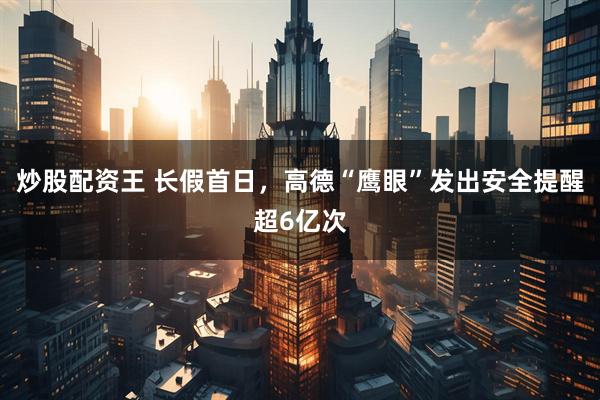 炒股配资王 长假首日，高德“鹰眼”发出安全提醒超6亿次